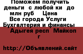 Поможем получить деньги, с любой ки, до 3 млн руб. › Цена ­ 15 - Все города Услуги » Бухгалтерия и финансы   . Адыгея респ.,Майкоп г.